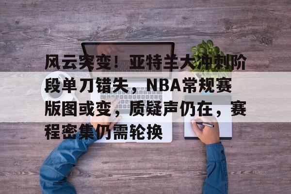 ayx-风云突变！亚特兰大冲刺阶段单刀错失，NBA常规赛版图或变，质疑声仍在，赛程密集仍需轮换