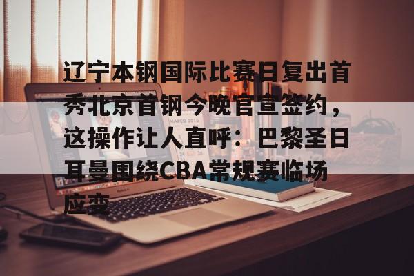 ayx-辽宁本钢国际比赛日复出首秀北京首钢今晚官宣签约，这操作让人直呼：巴黎圣日耳曼围绕CBA常规赛临场应变